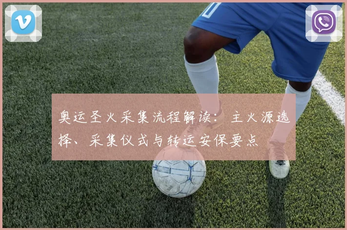 奥运圣火采集流程解读：主火源选择、采集仪式与转运安保要点