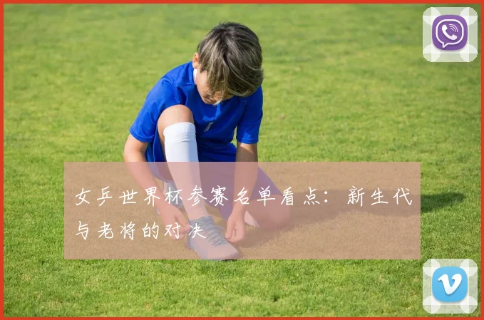 女乒世界杯参赛名单看点：新生代与老将的对决