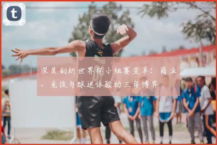 深度剖析世界杯小组赛变革:商业、竞技与球迷体验的三角博弈