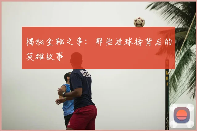 揭秘金靴之争：那些进球榜背后的英雄故事
