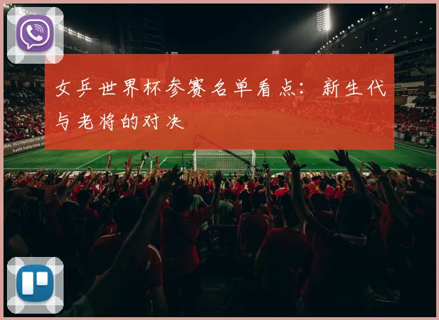 女乒世界杯参赛名单看点:新生代与老将的对决