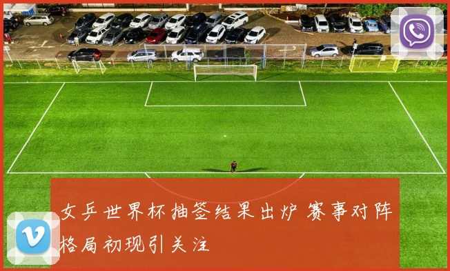 女乒世界杯抽签结果出炉 赛事对阵格局初现引关注
