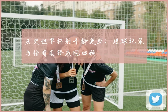 历史世界杯射手榜更新：进球纪录与传奇前锋表现回顾
