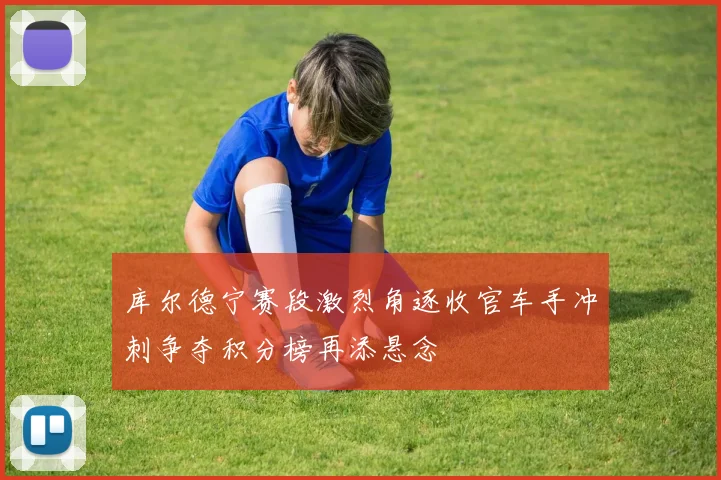 库尔德宁赛段激烈角逐收官车手冲刺争夺积分榜再添悬念