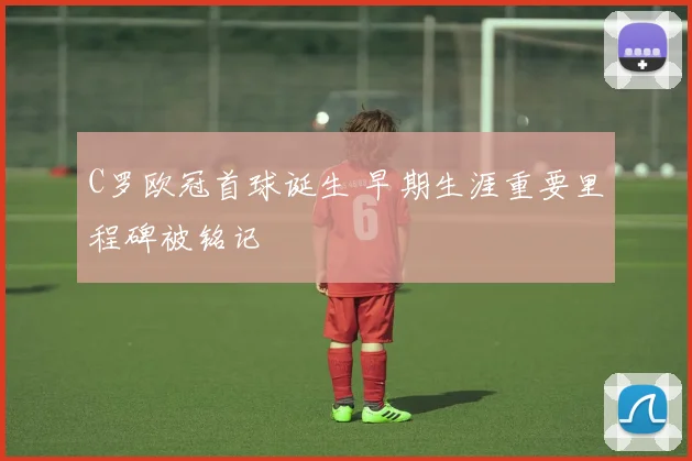 C罗欧冠首球诞生 早期生涯重要里程碑被铭记