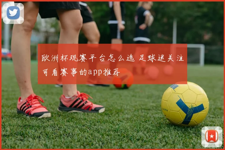 欧洲杯观赛平台怎么选 足球迷关注可看赛事的app推荐