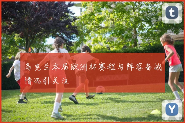 乌克兰本届欧洲杯赛程与阵容备战情况引关注