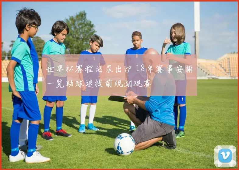 世界杯赛程记录出炉 18年赛事安排一览助球迷提前规划观赛