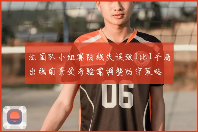 法国队小组赛防线失误致1比1平局出线前景受考验需调整防守策略