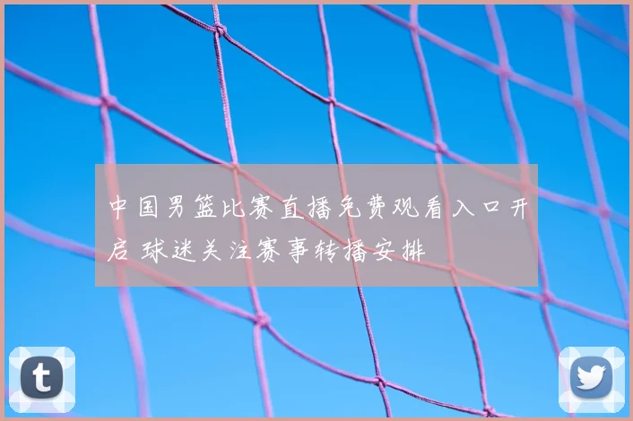 中国男篮比赛直播免费观看入口开启 球迷关注赛事转播安排