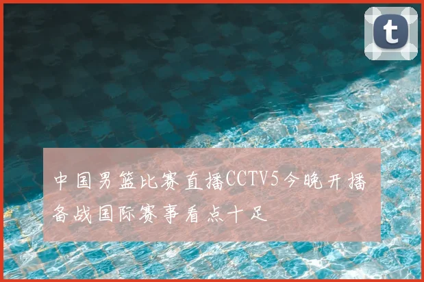 中国男篮比赛直播CCTV5今晚开播 备战国际赛事看点十足