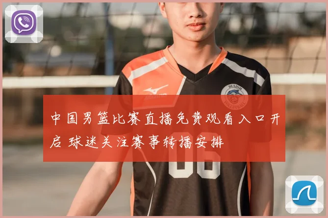 中国男篮比赛直播免费观看入口开启 球迷关注赛事转播安排