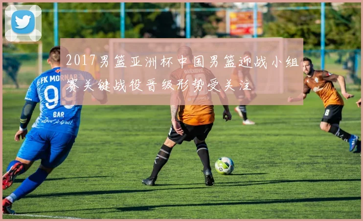 2017男篮亚洲杯中国男篮迎战小组赛关键战役晋级形势受关注