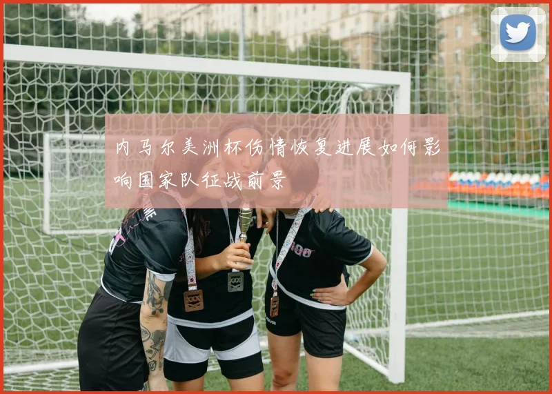 内马尔美洲杯伤情恢复进展如何影响国家队征战前景