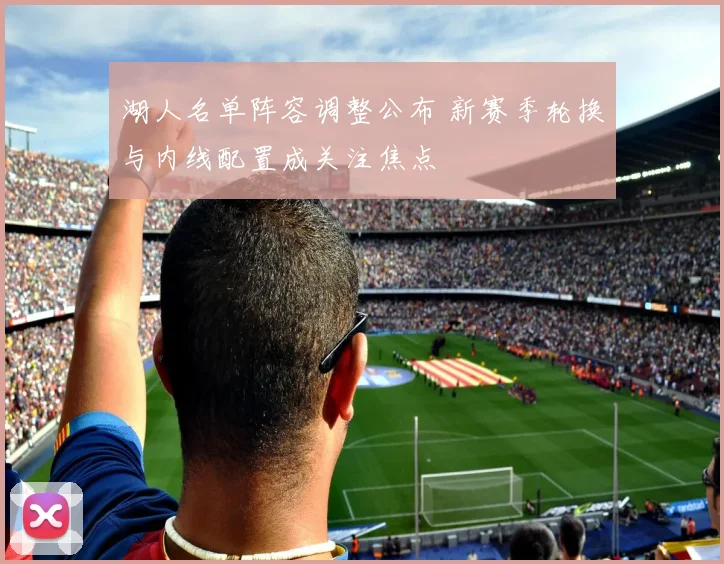 湖人名单阵容调整公布 新赛季轮换与内线配置成关注焦点