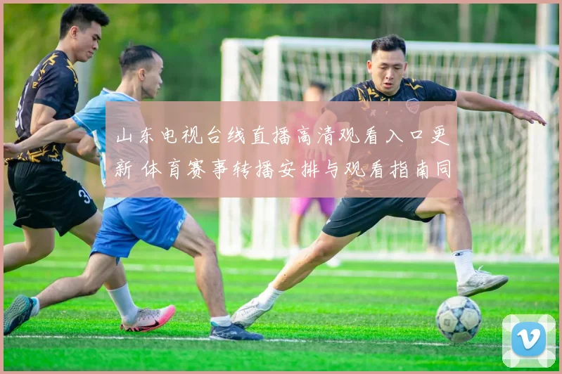 山东电视台线直播高清观看入口更新 体育赛事转播安排与观看指南同步公布