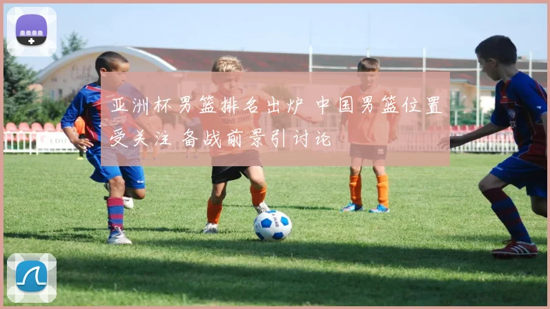 亚洲杯男篮排名出炉 中国男篮位置受关注 备战前景引讨论