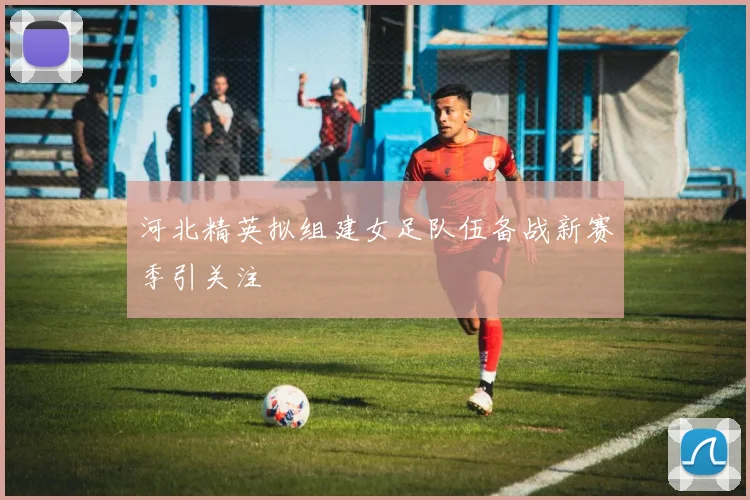 河北精英拟组建女足队伍备战新赛季引关注