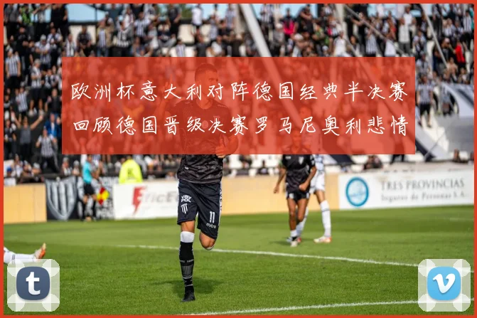 欧洲杯意大利对阵德国经典半决赛回顾德国晋级决赛罗马尼奥利悲情落泪