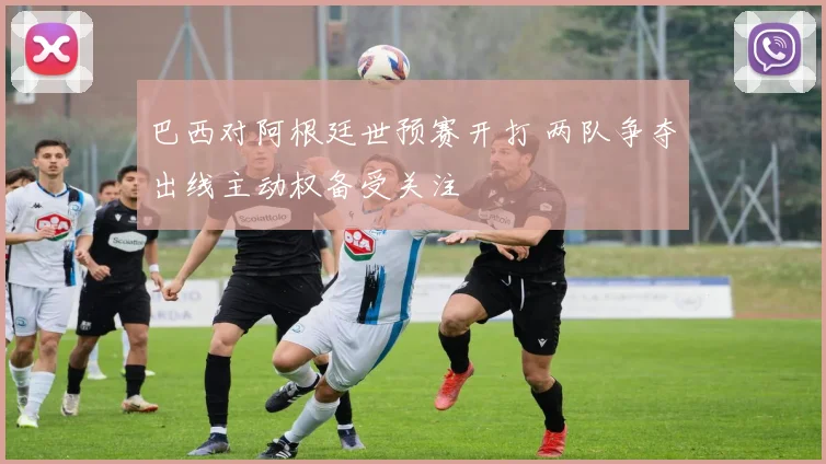 巴西对阿根廷世预赛开打 两队争夺出线主动权备受关注
