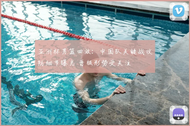 亚洲杯男篮回放：中国队关键战攻防细节曝光 晋级形势受关注