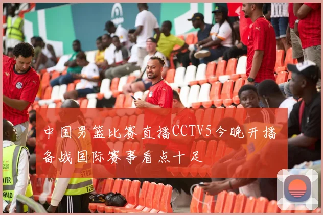 中国男篮比赛直播CCTV5今晚开播 备战国际赛事看点十足