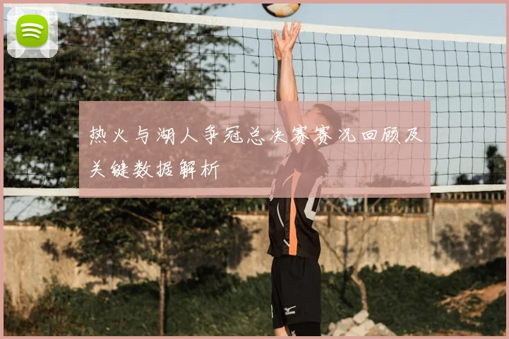 热火与湖人争冠总决赛赛况回顾及关键数据解析