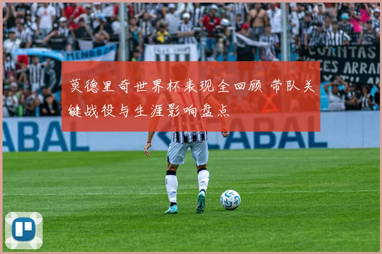 莫德里奇世界杯表现全回顾 带队关键战役与生涯影响盘点