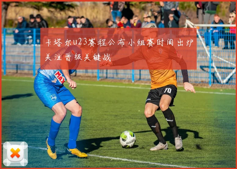 卡塔尔u23赛程公布小组赛时间出炉关注晋级关键战