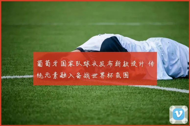 葡萄牙国家队球衣发布新款设计 传统元素融入备战世界杯氛围