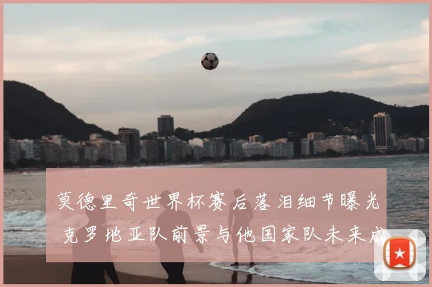 莫德里奇世界杯赛后落泪细节曝光 克罗地亚队前景与他国家队未来成焦点