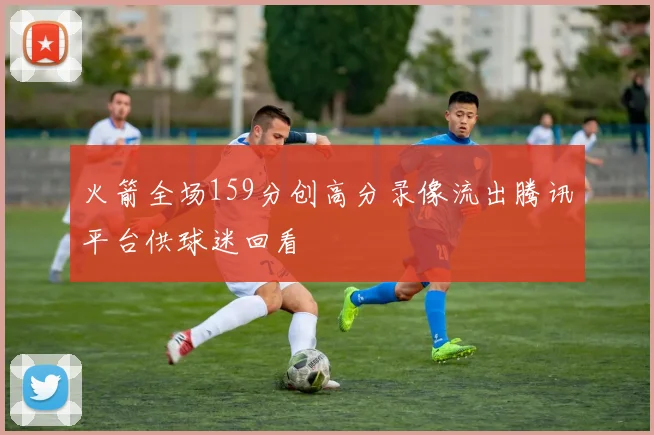 火箭全场159分创高分录像流出腾讯平台供球迷回看