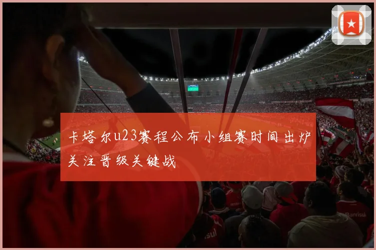 卡塔尔u23赛程公布小组赛时间出炉关注晋级关键战