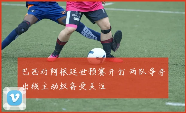巴西对阿根廷世预赛开打 两队争夺出线主动权备受关注