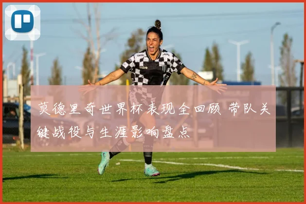 莫德里奇世界杯表现全回顾 带队关键战役与生涯影响盘点