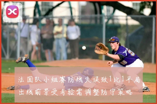 法国队小组赛防线失误致1比1平局出线前景受考验需调整防守策略