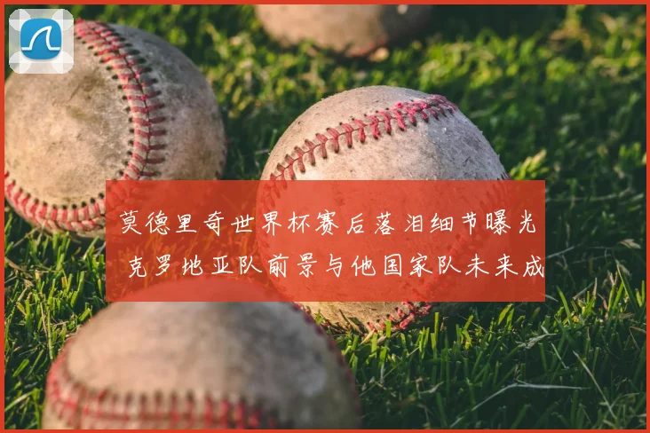 莫德里奇世界杯赛后落泪细节曝光 克罗地亚队前景与他国家队未来成焦点