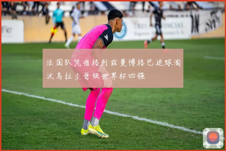 法国队凭借格列兹曼博格巴进球淘汰乌拉圭晋级世界杯四强