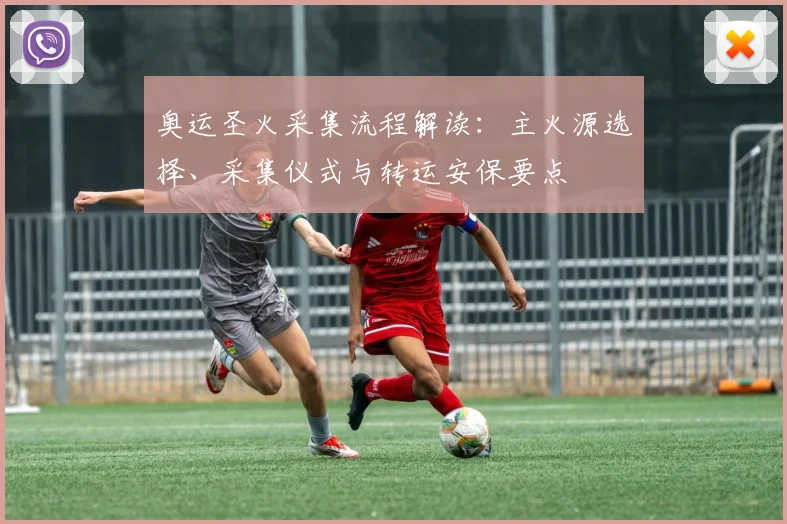奥运圣火采集流程解读：主火源选择、采集仪式与转运安保要点