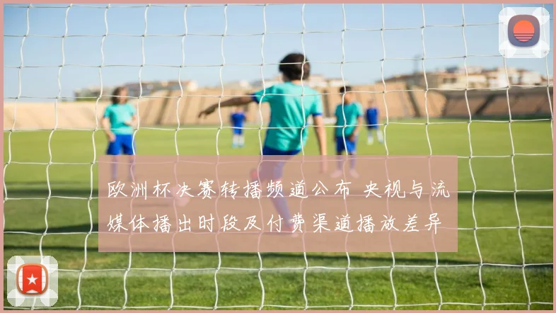 欧洲杯决赛转播频道公布 央视与流媒体播出时段及付费渠道播放差异
