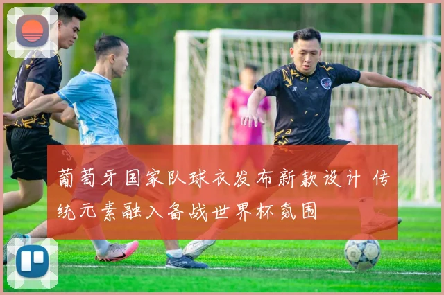 葡萄牙国家队球衣发布新款设计 传统元素融入备战世界杯氛围