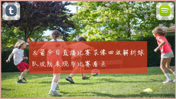 火箭今日直播比赛录像回放解析球队攻防表现与比赛看点