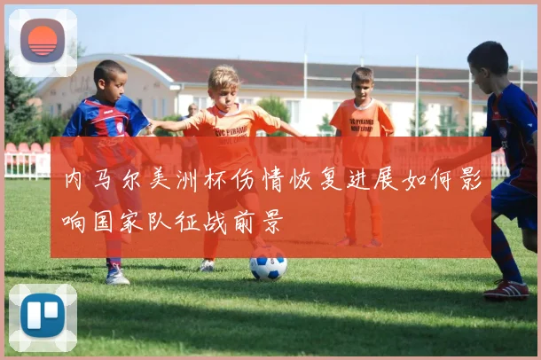 内马尔美洲杯伤情恢复进展如何影响国家队征战前景