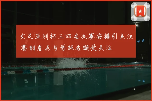 女足亚洲杯三四名决赛安排引关注 赛制看点与晋级名额受关注