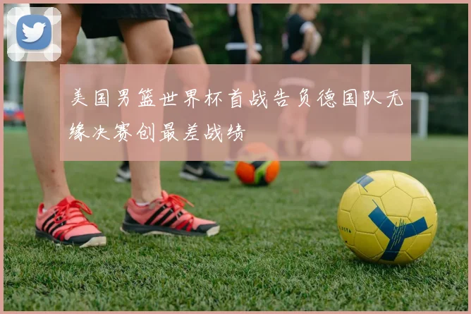 美国男篮世界杯首战告负德国队无缘决赛创最差战绩