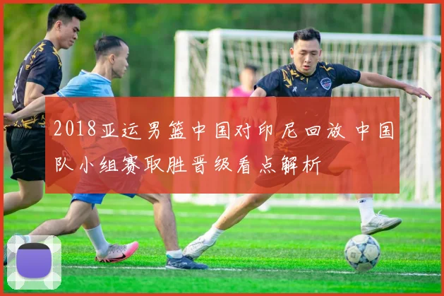 2018亚运男篮中国对印尼回放 中国队小组赛取胜晋级看点解析