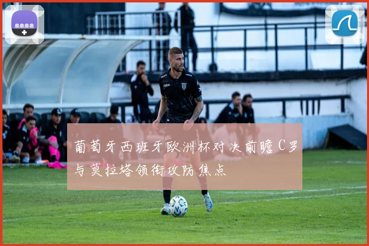 葡萄牙西班牙欧洲杯对决前瞻 C罗与莫拉塔领衔攻防焦点