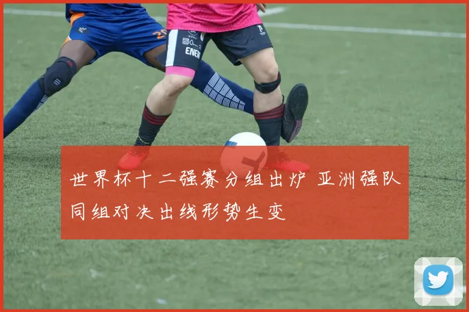 世界杯十二强赛分组出炉 亚洲强队同组对决出线形势生变
