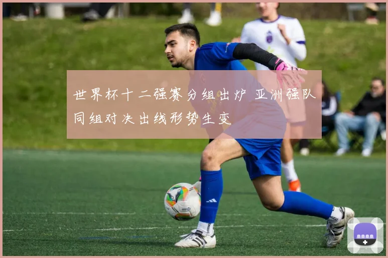 世界杯十二强赛分组出炉 亚洲强队同组对决出线形势生变