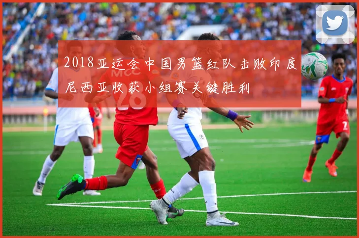 2018亚运会中国男篮红队击败印度尼西亚收获小组赛关键胜利